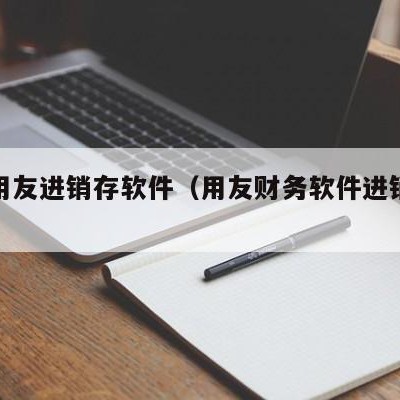 龙游用友进销存软件（用友财务软件进销存怎么用）