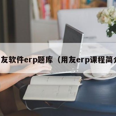 用友软件erp题库（用友erp课程简介）