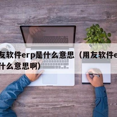 用友软件erp是什么意思（用友软件erp是什么意思啊）