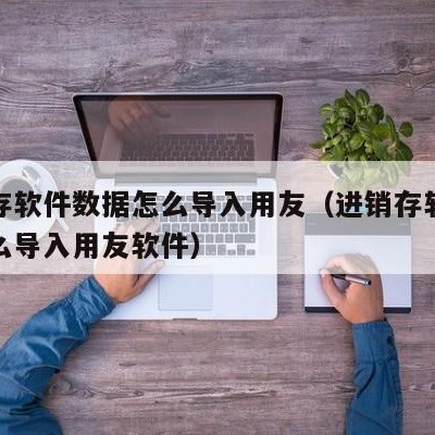 进销存软件数据怎么导入用友（进销存软件数据怎么导入用友软件）