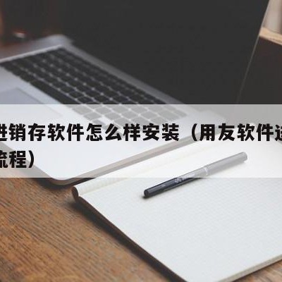 用友进销存软件怎么样安装（用友软件进销存操作流程）