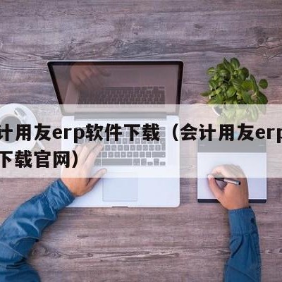 会计用友erp软件下载（会计用友erp软件下载官网）