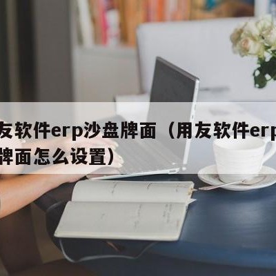 用友软件erp沙盘牌面（用友软件erp沙盘牌面怎么设置）