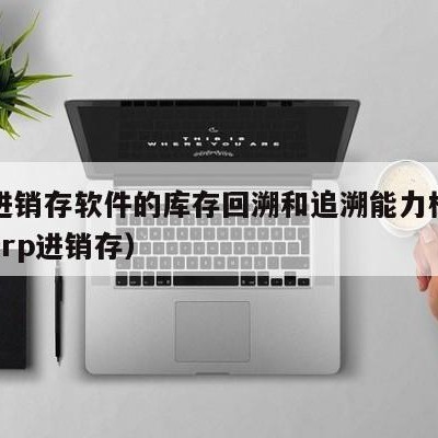 用友进销存软件的库存回溯和追溯能力模块（用友erp进销存）