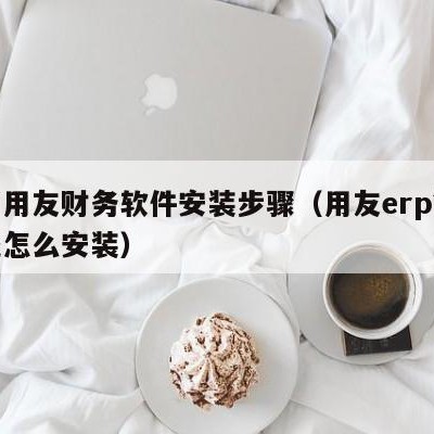 濮阳用友财务软件安装步骤（用友erp管理系统怎么安装）