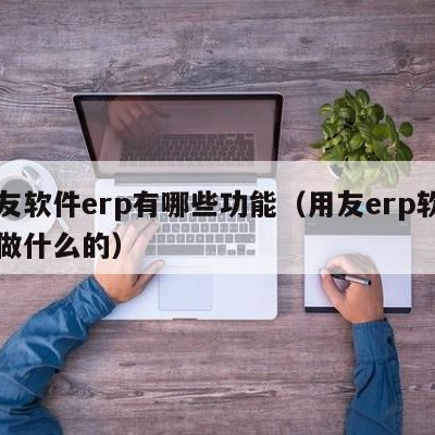 用友软件erp有哪些功能（用友erp软件是做什么的）