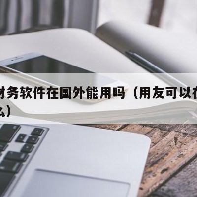 用友财务软件在国外能用吗（用友可以在外网使用么）