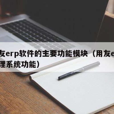 用友erp软件的主要功能模块（用友erp管理系统功能）