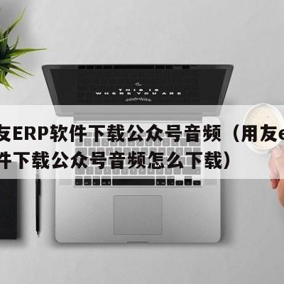 用友ERP软件下载公众号音频（用友erp软件下载公众号音频怎么下载）