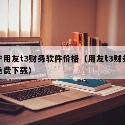 辽宁用友t3财务软件价格（用友t3财务软件免费下载）