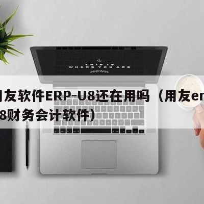 用友软件ERP-U8还在用吗（用友erpu8财务会计软件）