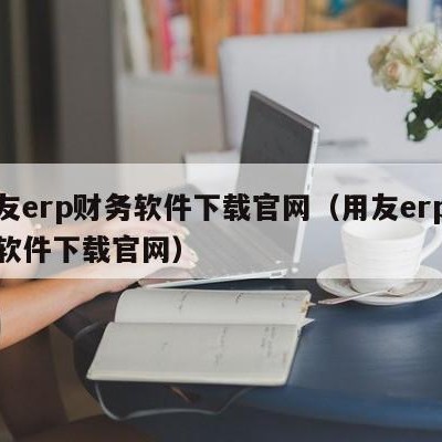 用友erp财务软件下载官网（用友erp财务软件下载官网）