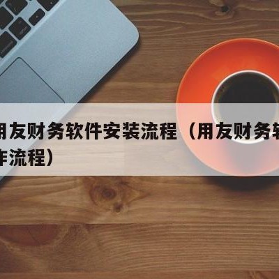 濮阳用友财务软件安装流程（用友财务软件安装操作流程）