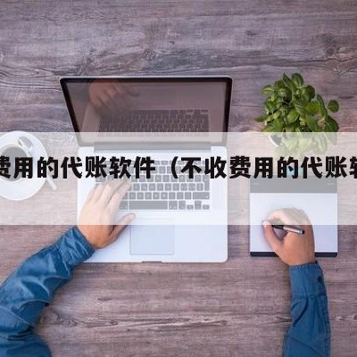 不收费用的代账软件（不收费用的代账软件有哪些）