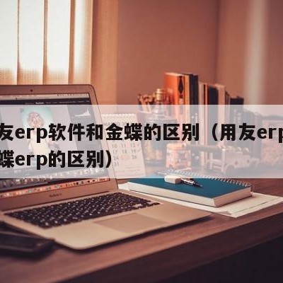 用友erp软件和金蝶的区别（用友erp和金蝶erp的区别）