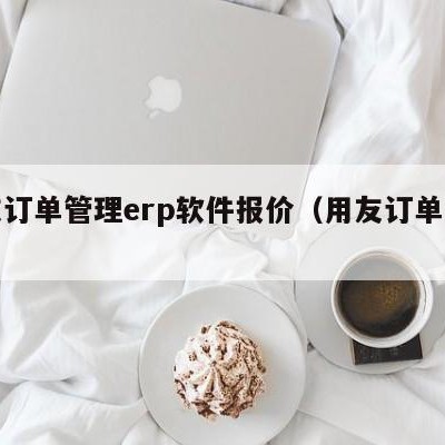 用友订单管理erp软件报价（用友订单系统）