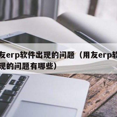 用友erp软件出现的问题（用友erp软件出现的问题有哪些）