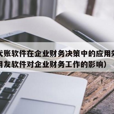 用友代账软件在企业财务决策中的应用效果（浅析用友软件对企业财务工作的影响）