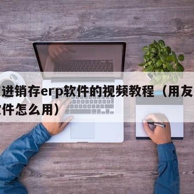 用友进销存erp软件的视频教程（用友进销存软件怎么用）