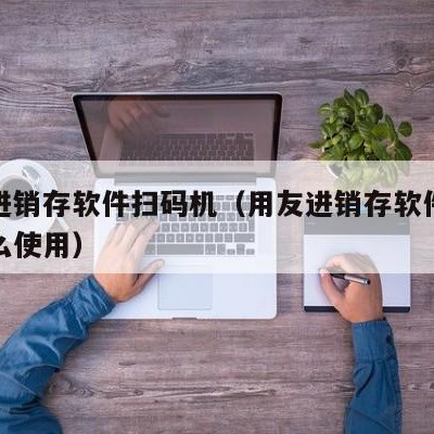 用友进销存软件扫码机（用友进销存软件扫码机怎么使用）