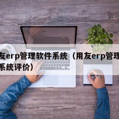 用友erp管理软件系统（用友erp管理软件系统评价）