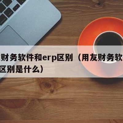 用友财务软件和erp区别（用友财务软件和erp区别是什么）