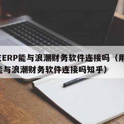 用友ERP能与浪潮财务软件连接吗（用友erp能与浪潮财务软件连接吗知乎）