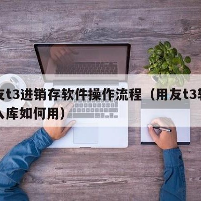 用友t3进销存软件操作流程（用友t3软件出入库如何用）