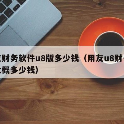 用友财务软件u8版多少钱（用友u8财务软件大概多少钱）