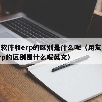 用友软件和erp的区别是什么呢（用友软件和erp的区别是什么呢英文）