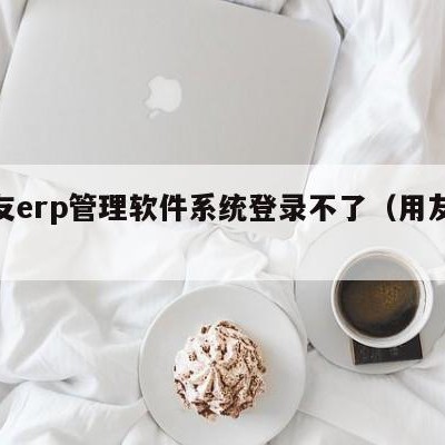 用友erp管理软件系统登录不了（用友erp）