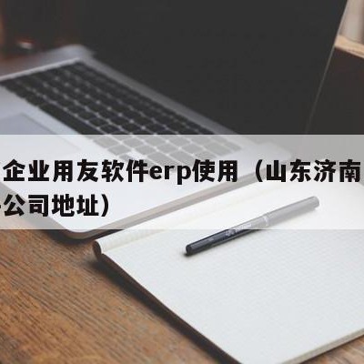 济南企业用友软件erp使用（山东济南用友软件公司地址）