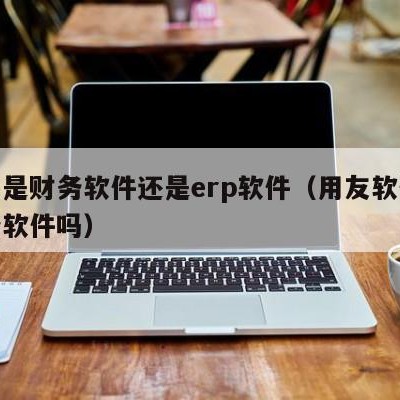 用友是财务软件还是erp软件（用友软件是财务软件吗）