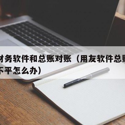 用友财务软件和总账对账（用友软件总账和明细账不平怎么办）