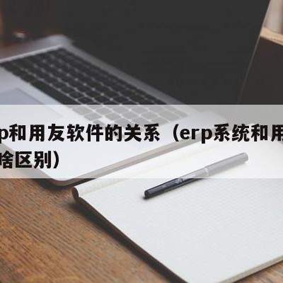 erp和用友软件的关系（erp系统和用友有啥区别）