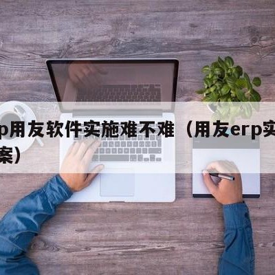 erp用友软件实施难不难（用友erp实施方案）