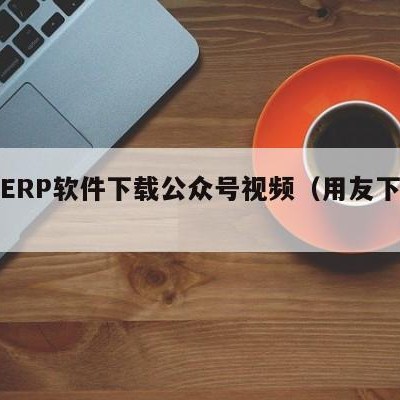 用友ERP软件下载公众号视频（用友下载步骤）