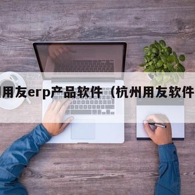 杭州用友erp产品软件（杭州用友软件公司）