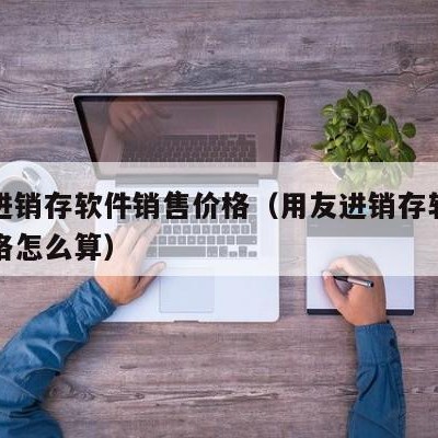 用友进销存软件销售价格（用友进销存软件销售价格怎么算）