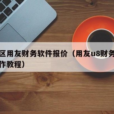 开发区用友财务软件报价（用友u8财务软件的操作教程）