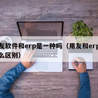 用友软件和erp是一种吗（用友和erp有什么区别）