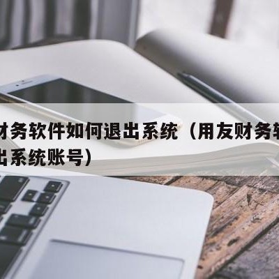 用友财务软件如何退出系统（用友财务软件如何退出系统账号）