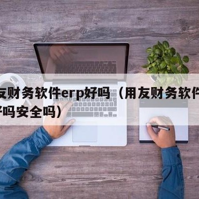 用友财务软件erp好吗（用友财务软件erp好吗安全吗）