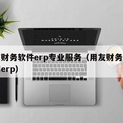 用友财务软件erp专业服务（用友财务软件官网erp）