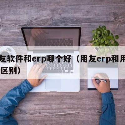 用友软件和erp哪个好（用友erp和用友u8区别）