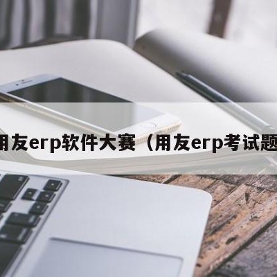 用友erp软件大赛（用友erp考试题）