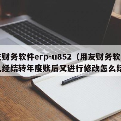 用友财务软件erp-u852（用友财务软件已经结转年度账后又进行修改怎么结转）