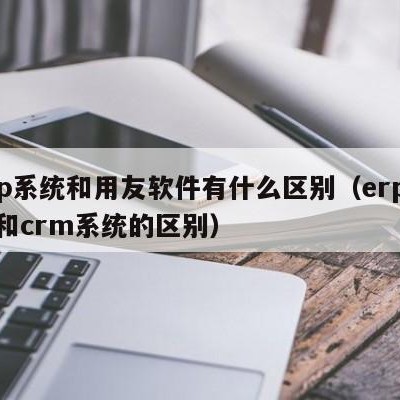 erp系统和用友软件有什么区别（erp系统和crm系统的区别）