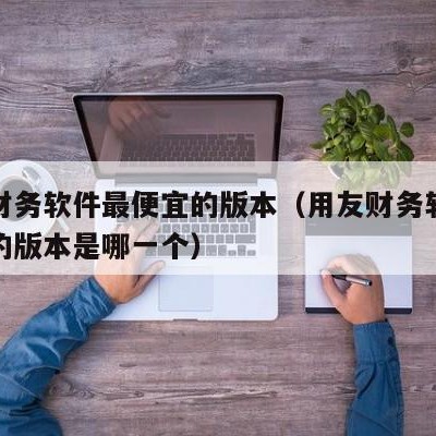 用友财务软件最便宜的版本（用友财务软件最便宜的版本是哪一个）