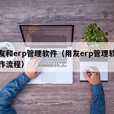 用友和erp管理软件（用友erp管理软件操作流程）